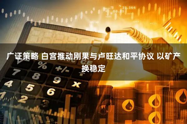 广证策略 白宫推动刚果与卢旺达和平协议 以矿产换稳定