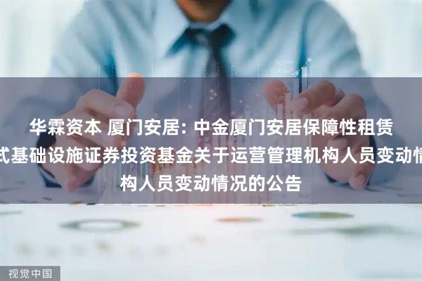 华霖资本 厦门安居: 中金厦门安居保障性租赁住房封闭式基础设施证券投资基金关于运营管理机构人员变动情况的公告