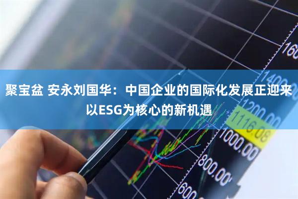 聚宝盆 安永刘国华：中国企业的国际化发展正迎来以ESG为核心的新机遇