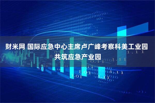 财米网 国际应急中心主席卢广峰考察科美工业园 共筑应急产业园