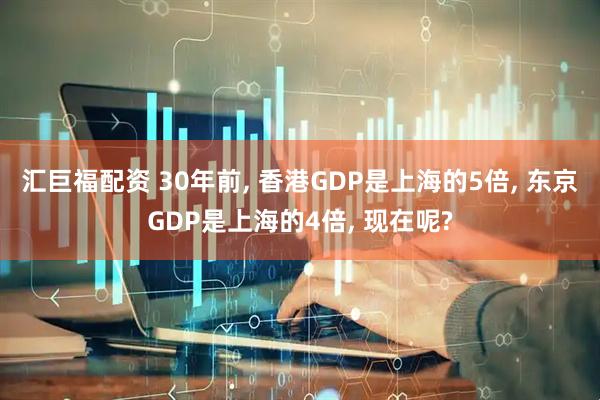 汇巨福配资 30年前, 香港GDP是上海的5倍, 东京GDP是上海的4倍, 现在呢?