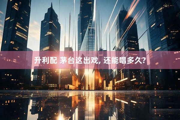 升利配 茅台这出戏, 还能唱多久?