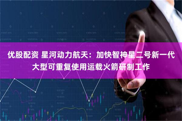 优股配资 星河动力航天：加快智神星二号新一代大型可重复使用运载火箭研制工作