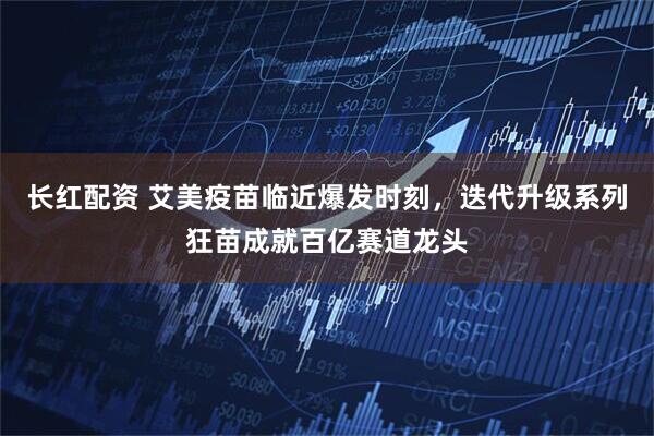 长红配资 艾美疫苗临近爆发时刻，迭代升级系列狂苗成就百亿赛道龙头