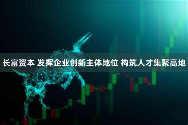 长富资本 发挥企业创新主体地位 构筑人才集聚高地
