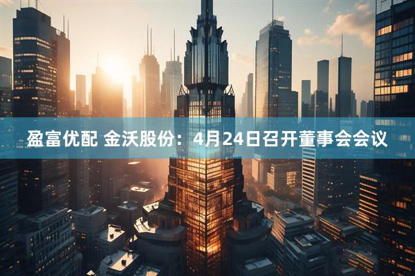盈富优配 金沃股份：4月24日召开董事会会议
