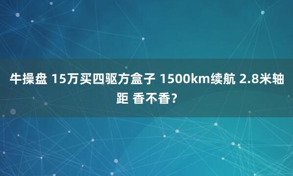 牛操盘 15万买四驱方盒子 1500km续航 2.8米轴距 香不香？