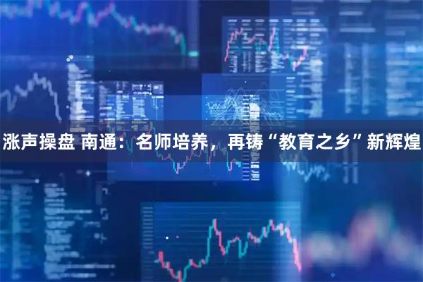 涨声操盘 南通：名师培养，再铸“教育之乡”新辉煌