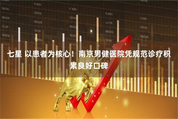 七星 以患者为核心！南京男健医院凭规范诊疗积累良好口碑
