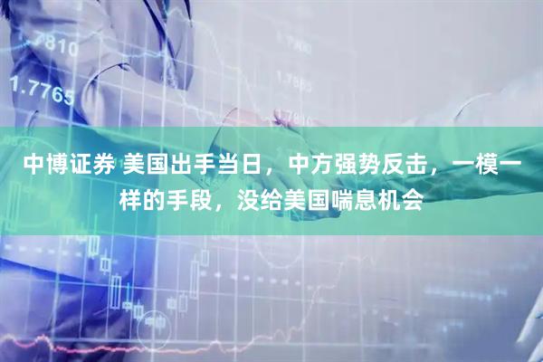 中博证券 美国出手当日,中方强势反击,一模一样的手段,没给美国喘息机会