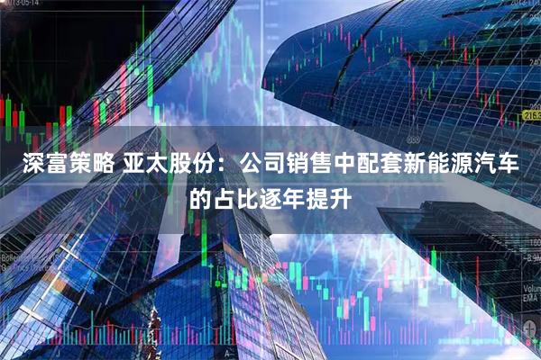 深富策略 亚太股份：公司销售中配套新能源汽车的占比逐年提升