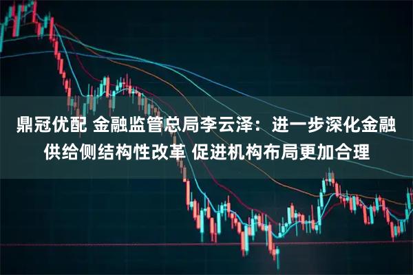 鼎冠优配 金融监管总局李云泽：进一步深化金融供给侧结构性改革 促进机构布局更加合理