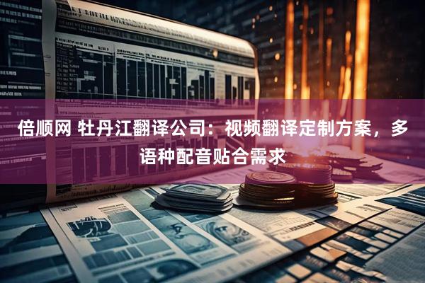 倍顺网 牡丹江翻译公司：视频翻译定制方案，多语种配音贴合需求