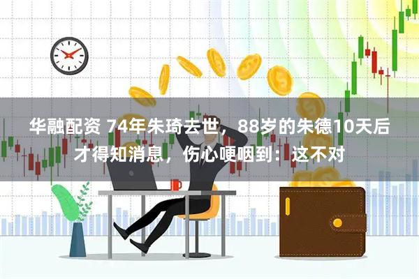 华融配资 74年朱琦去世，88岁的朱德10天后才得知消息，伤心哽咽到：这不对