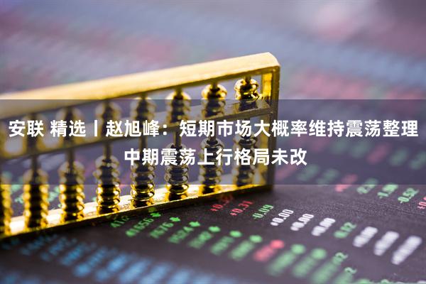 安联 精选丨赵旭峰:短期市场大概率维持震荡整理 中期震荡上行格局未改