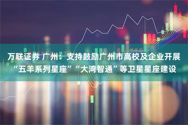 万联证券 广州：支持鼓励广州市高校及企业开展“五羊系列星座”“大湾智通”等卫星星座建设