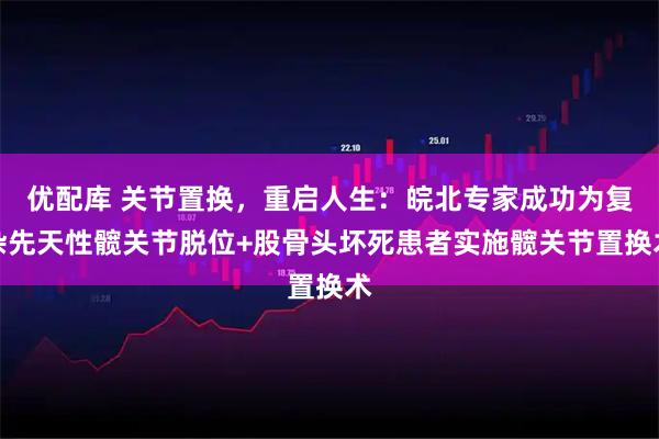 优配库 关节置换，重启人生：皖北专家成功为复杂先天性髋关节脱位+股骨头坏死患者实施髋关节置换术